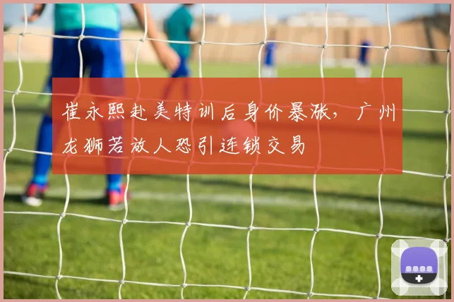 崔永熙赴美特训后身价暴涨,广州龙狮若放人恐引连锁交易