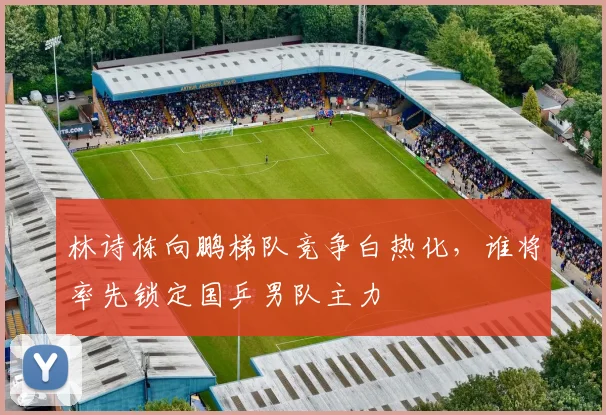 林诗栋向鹏梯队竞争白热化,谁将率先锁定国乒男队主力