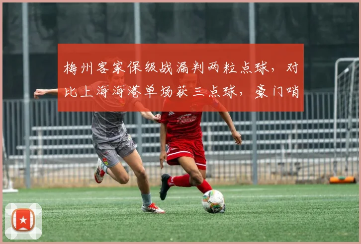 梅州客家保级战漏判两粒点球,对比上海海港单场获三点球,豪门哨疑云再起