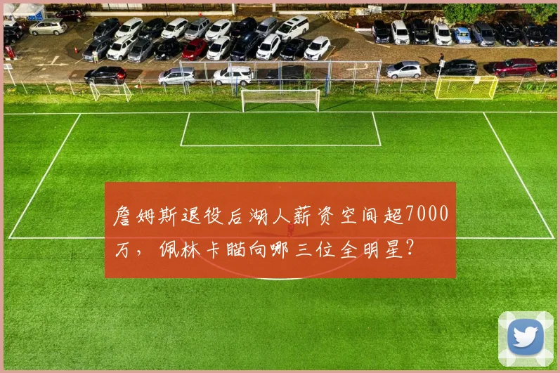 詹姆斯退役后湖人薪资空间超7000万,佩林卡瞄向哪三位全明星?