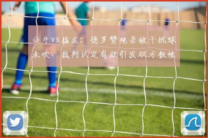 公牛vs猛龙:德罗赞绝杀被干扰球未吹,裁判认定有效引发双方教练组对峙