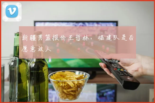 新疆男篮报价王哲林,福建队是否愿意放人